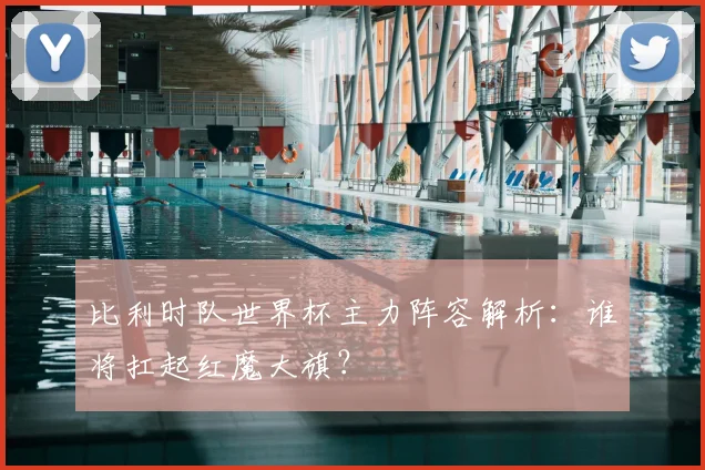 比利时队世界杯主力阵容解析：谁将扛起红魔大旗？