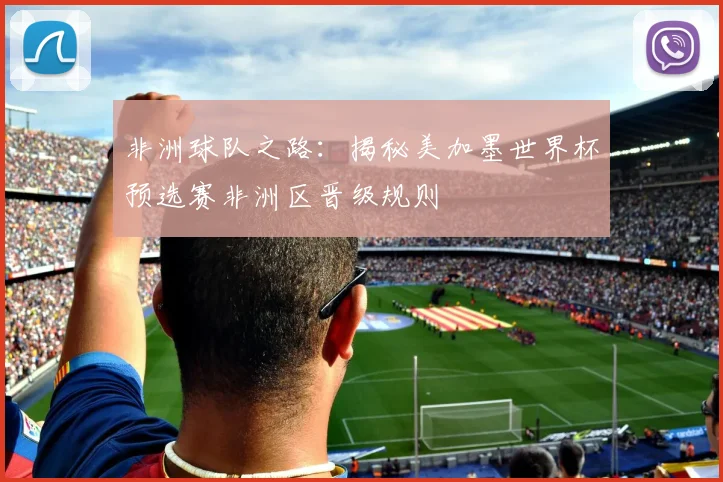 非洲球队之路：揭秘美加墨世界杯预选赛非洲区晋级规则